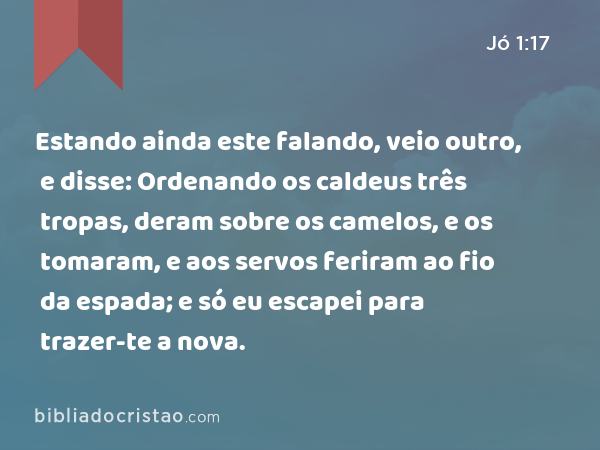 Estando ainda este falando, veio outro, e disse: Ordenando os caldeus três tropas, deram sobre os camelos, e os tomaram, e aos servos feriram ao fio da espada; e só eu escapei para trazer-te a nova. - Jó 1:17