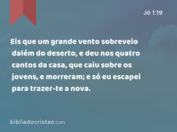 Eis que um grande vento sobreveio dalém do deserto, e deu nos quatro cantos da casa, que caiu sobre os jovens, e morreram; e só eu escapei para trazer-te a nova. - Jó 1:19