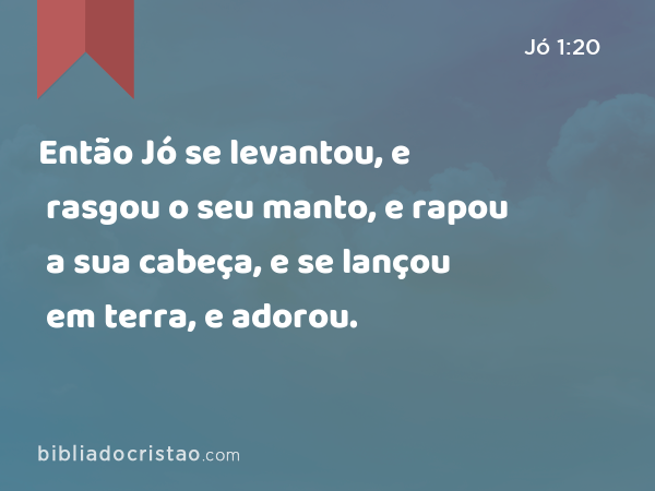 Então Jó se levantou, e rasgou o seu manto, e rapou a sua cabeça, e se lançou em terra, e adorou. - Jó 1:20