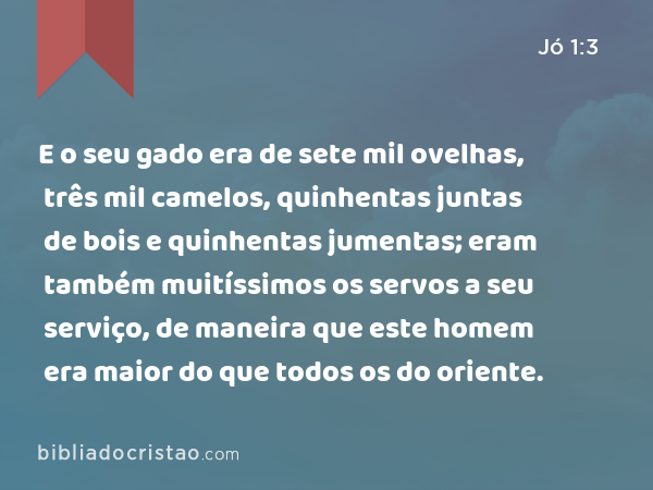 E o seu gado era de sete mil ovelhas, três mil camelos, quinhentas juntas de bois e quinhentas jumentas; eram também muitíssimos os servos a seu serviço, de maneira que este homem era maior do que todos os do oriente. - Jó 1:3