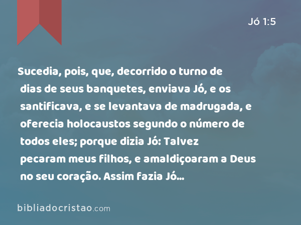 Sucedia, pois, que, decorrido o turno de dias de seus banquetes, enviava Jó, e os santificava, e se levantava de madrugada, e oferecia holocaustos segundo o número de todos eles; porque dizia Jó: Talvez pecaram meus filhos, e amaldiçoaram a Deus no seu coração. Assim fazia Jó continuamente. - Jó 1:5