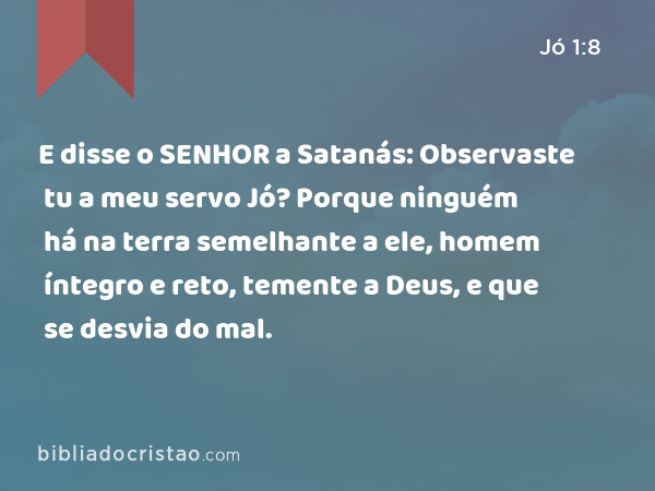 E disse o SENHOR a Satanás: Observaste tu a meu servo Jó? Porque ninguém há na terra semelhante a ele, homem íntegro e reto, temente a Deus, e que se desvia do mal. - Jó 1:8