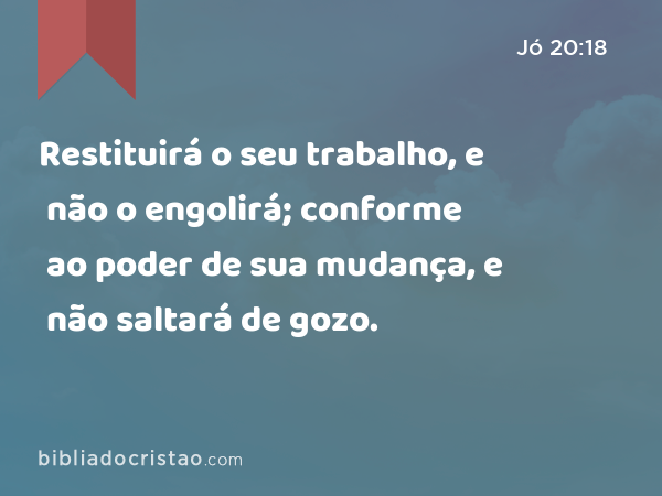 Restituirá o seu trabalho, e não o engolirá; conforme ao poder de sua mudança, e não saltará de gozo. - Jó 20:18