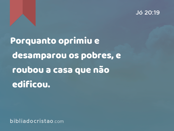 Porquanto oprimiu e desamparou os pobres, e roubou a casa que não edificou. - Jó 20:19