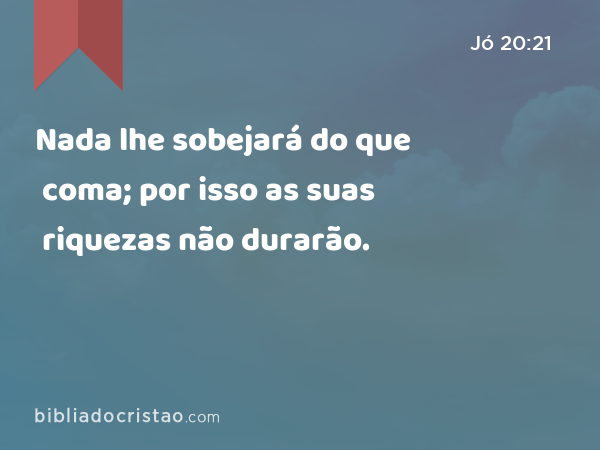 Nada lhe sobejará do que coma; por isso as suas riquezas não durarão. - Jó 20:21