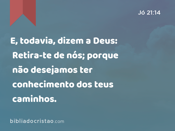 E, todavia, dizem a Deus: Retira-te de nós; porque não desejamos ter conhecimento dos teus caminhos. - Jó 21:14