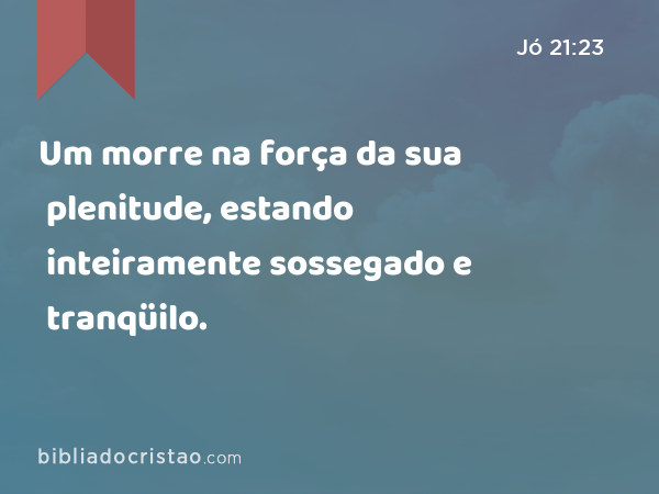 Um morre na força da sua plenitude, estando inteiramente sossegado e tranqüilo. - Jó 21:23