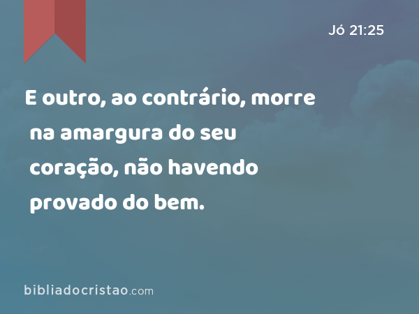 E outro, ao contrário, morre na amargura do seu coração, não havendo provado do bem. - Jó 21:25