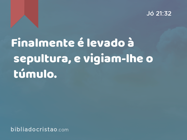 Finalmente é levado à sepultura, e vigiam-lhe o túmulo. - Jó 21:32