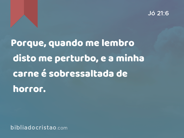 Porque, quando me lembro disto me perturbo, e a minha carne é sobressaltada de horror. - Jó 21:6