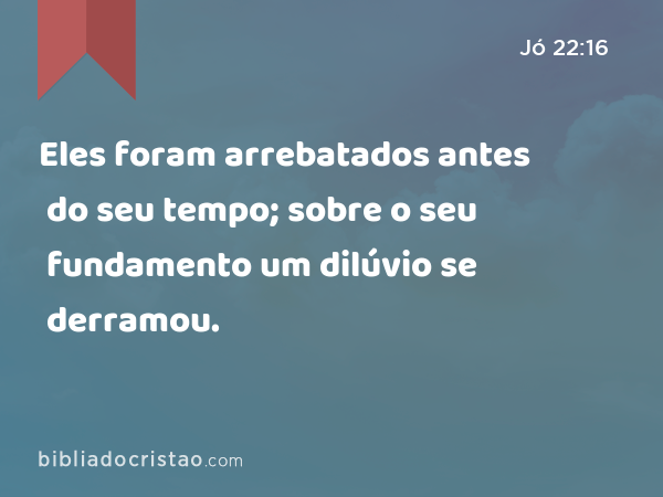 Eles foram arrebatados antes do seu tempo; sobre o seu fundamento um dilúvio se derramou. - Jó 22:16