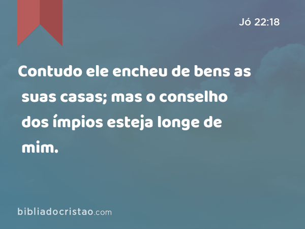 Contudo ele encheu de bens as suas casas; mas o conselho dos ímpios esteja longe de mim. - Jó 22:18