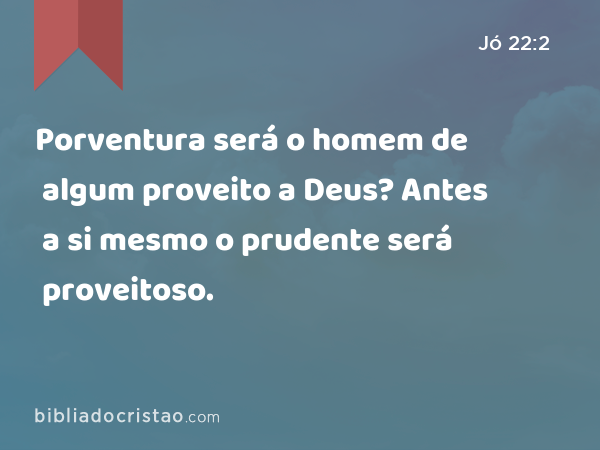 Porventura será o homem de algum proveito a Deus? Antes a si mesmo o prudente será proveitoso. - Jó 22:2