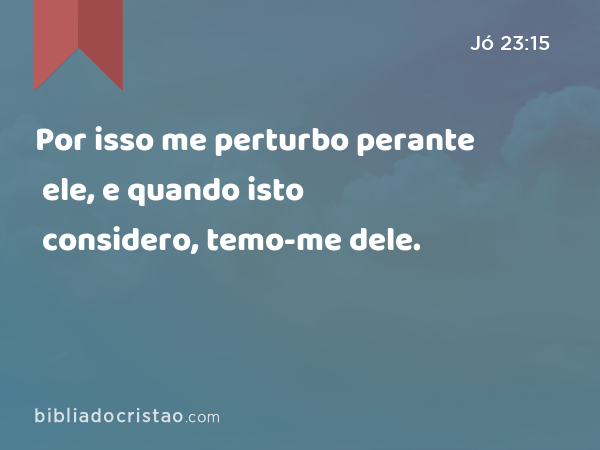 Por isso me perturbo perante ele, e quando isto considero, temo-me dele. - Jó 23:15