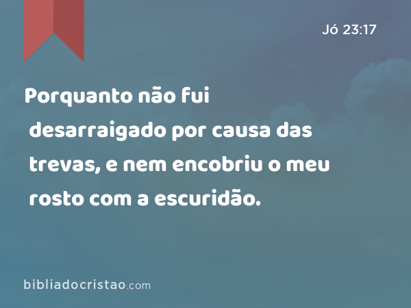 Porquanto não fui desarraigado por causa das trevas, e nem encobriu o meu rosto com a escuridão. - Jó 23:17