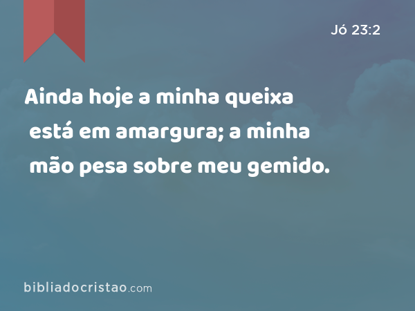 Ainda hoje a minha queixa está em amargura; a minha mão pesa sobre meu gemido. - Jó 23:2