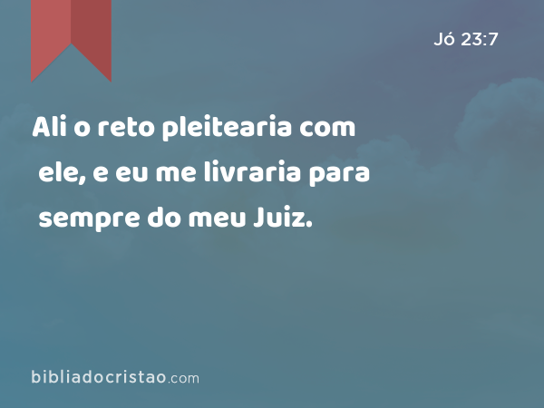 Ali o reto pleitearia com ele, e eu me livraria para sempre do meu Juiz. - Jó 23:7