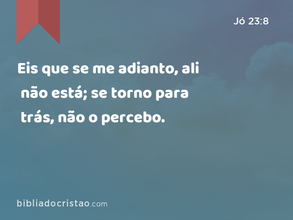 Eis que se me adianto, ali não está; se torno para trás, não o percebo. - Jó 23:8