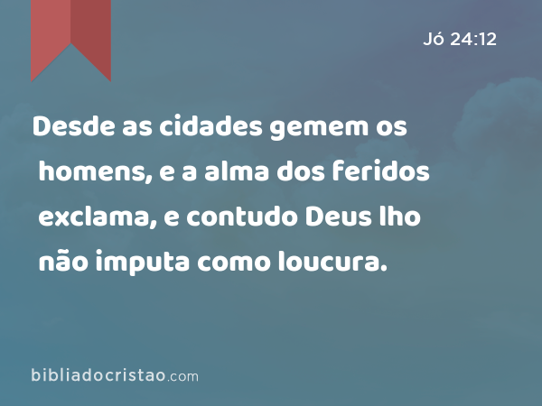 Desde as cidades gemem os homens, e a alma dos feridos exclama, e contudo Deus lho não imputa como loucura. - Jó 24:12