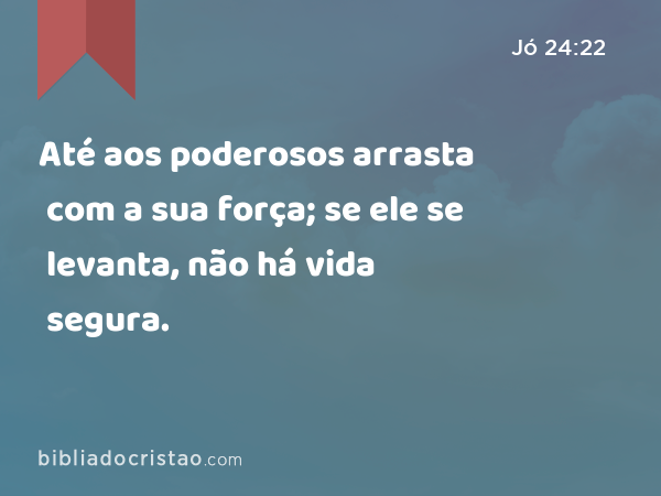 Até aos poderosos arrasta com a sua força; se ele se levanta, não há vida segura. - Jó 24:22