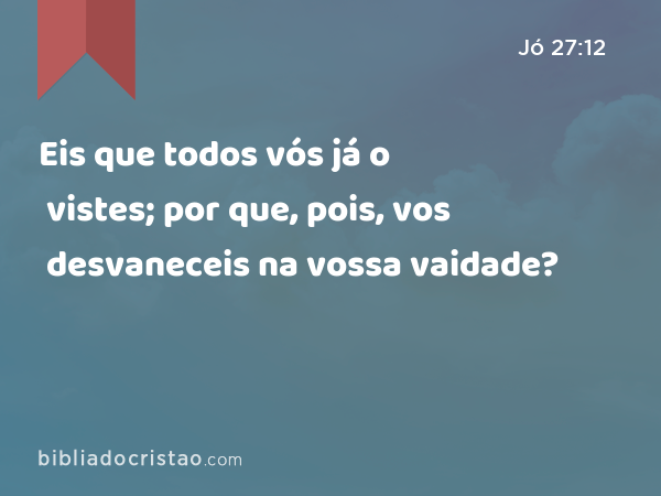 Eis que todos vós já o vistes; por que, pois, vos desvaneceis na vossa vaidade? - Jó 27:12