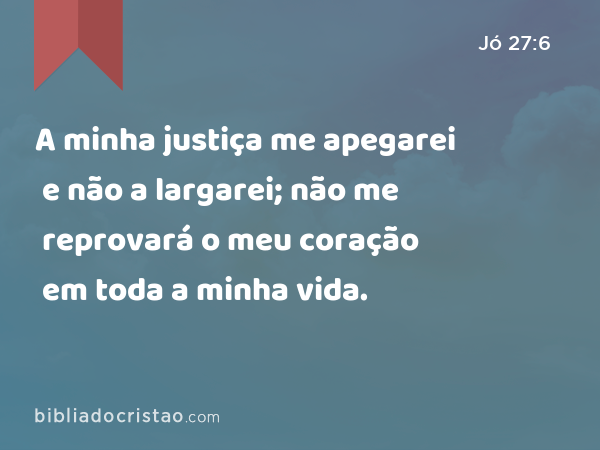 A minha justiça me apegarei e não a largarei; não me reprovará o meu coração em toda a minha vida. - Jó 27:6