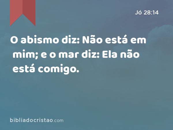 O abismo diz: Não está em mim; e o mar diz: Ela não está comigo. - Jó 28:14