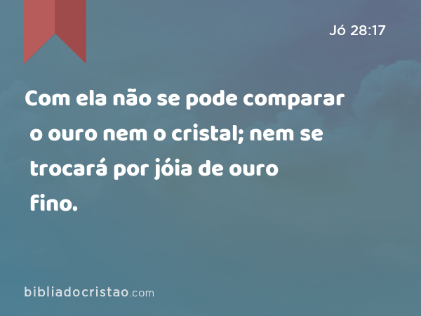 Com ela não se pode comparar o ouro nem o cristal; nem se trocará por jóia de ouro fino. - Jó 28:17