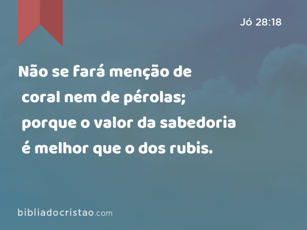 Não se fará menção de coral nem de pérolas; porque o valor da sabedoria é melhor que o dos rubis. - Jó 28:18