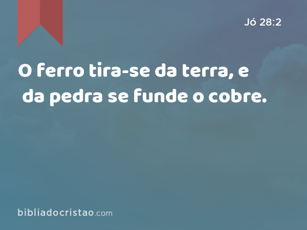 O ferro tira-se da terra, e da pedra se funde o cobre. - Jó 28:2