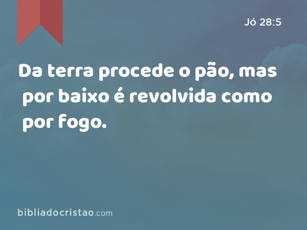 Da terra procede o pão, mas por baixo é revolvida como por fogo. - Jó 28:5