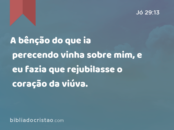 A bênção do que ia perecendo vinha sobre mim, e eu fazia que rejubilasse o coração da viúva. - Jó 29:13