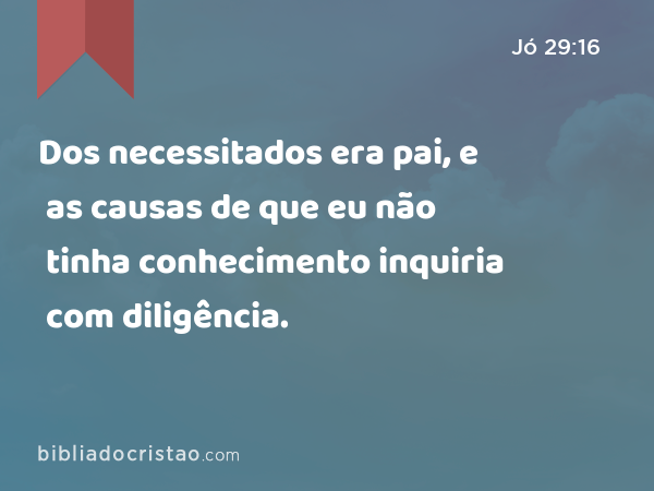 Dos necessitados era pai, e as causas de que eu não tinha conhecimento inquiria com diligência. - Jó 29:16