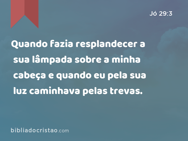 Quando fazia resplandecer a sua lâmpada sobre a minha cabeça e quando eu pela sua luz caminhava pelas trevas. - Jó 29:3