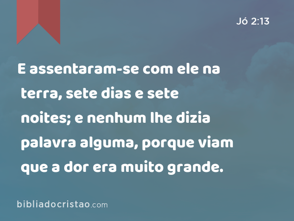 E assentaram-se com ele na terra, sete dias e sete noites; e nenhum lhe dizia palavra alguma, porque viam que a dor era muito grande. - Jó 2:13