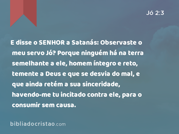 E disse o SENHOR a Satanás: Observaste o meu servo Jó? Porque ninguém há na terra semelhante a ele, homem íntegro e reto, temente a Deus e que se desvia do mal, e que ainda retém a sua sinceridade, havendo-me tu incitado contra ele, para o consumir sem causa. - Jó 2:3