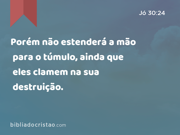 Porém não estenderá a mão para o túmulo, ainda que eles clamem na sua destruição. - Jó 30:24