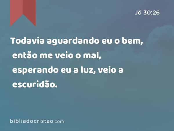 Todavia aguardando eu o bem, então me veio o mal, esperando eu a luz, veio a escuridão. - Jó 30:26