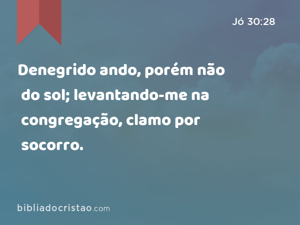 Denegrido ando, porém não do sol; levantando-me na congregação, clamo por socorro. - Jó 30:28