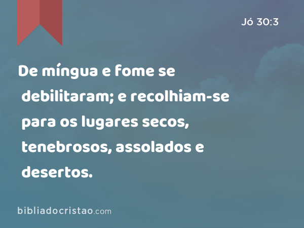 De míngua e fome se debilitaram; e recolhiam-se para os lugares secos, tenebrosos, assolados e desertos. - Jó 30:3