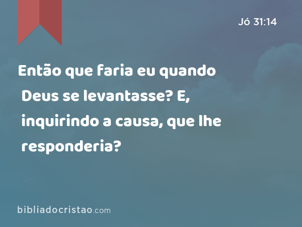 Então que faria eu quando Deus se levantasse? E, inquirindo a causa, que lhe responderia? - Jó 31:14