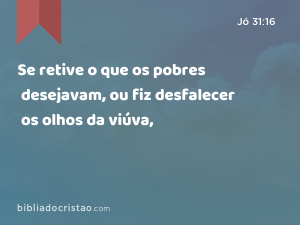 Se retive o que os pobres desejavam, ou fiz desfalecer os olhos da viúva, - Jó 31:16