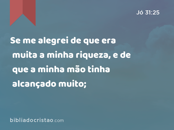 Se me alegrei de que era muita a minha riqueza, e de que a minha mão tinha alcançado muito; - Jó 31:25