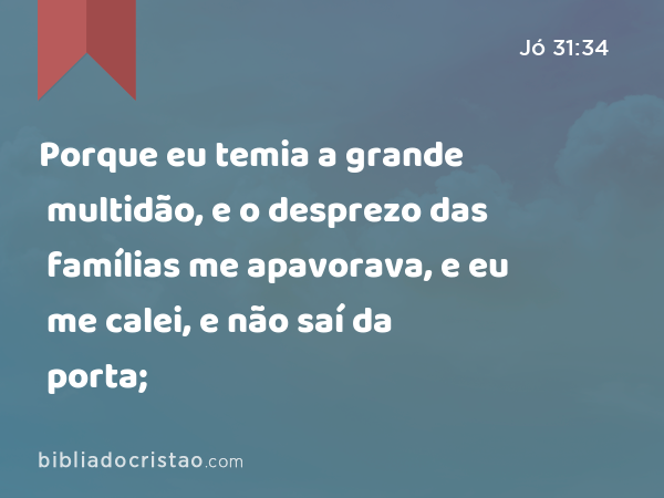 Porque eu temia a grande multidão, e o desprezo das famílias me apavorava, e eu me calei, e não saí da porta; - Jó 31:34