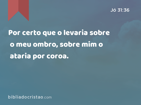 Por certo que o levaria sobre o meu ombro, sobre mim o ataria por coroa. - Jó 31:36