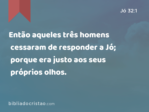 Então aqueles três homens cessaram de responder a Jó; porque era justo aos seus próprios olhos. - Jó 32:1