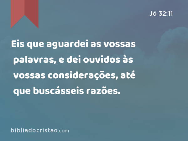 Eis que aguardei as vossas palavras, e dei ouvidos às vossas considerações, até que buscásseis razões. - Jó 32:11