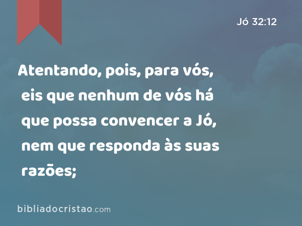 Atentando, pois, para vós, eis que nenhum de vós há que possa convencer a Jó, nem que responda às suas razões; - Jó 32:12