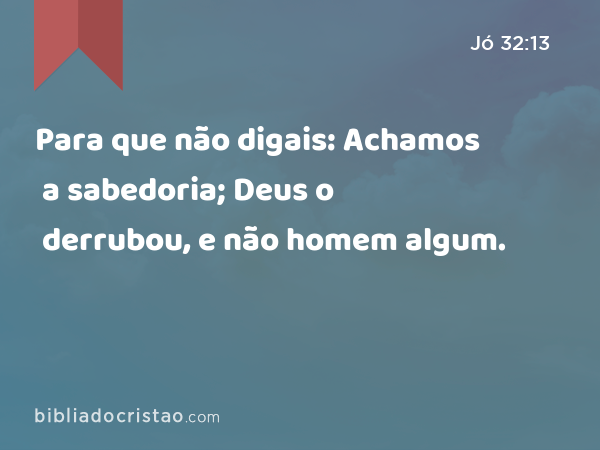 Para que não digais: Achamos a sabedoria; Deus o derrubou, e não homem algum. - Jó 32:13