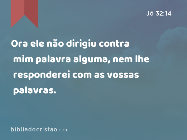 Ora ele não dirigiu contra mim palavra alguma, nem lhe responderei com as vossas palavras. - Jó 32:14